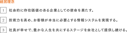 経営理念：1.社会的に存在価値のある企業としての使命を果たす。2.技術力を高め、お客様が本当に必要とする情報システムを実現する。3.社員が幸せで、豊かな人生を共にするステージを会社として提供し続ける。