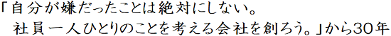 「自分が嫌だったことは絶対にしない。社員一人ひとりのことを考える会社を創ろう。」から３０年